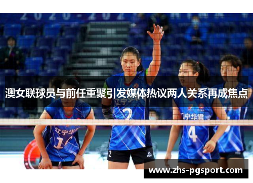 澳女联球员与前任重聚引发媒体热议两人关系再成焦点