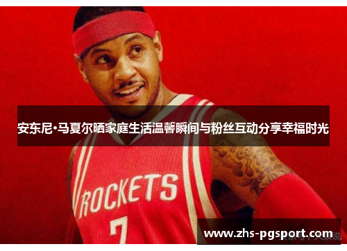 安东尼·马夏尔晒家庭生活温馨瞬间与粉丝互动分享幸福时光