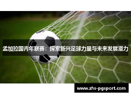 孟加拉国青年联赛：探索新兴足球力量与未来发展潜力