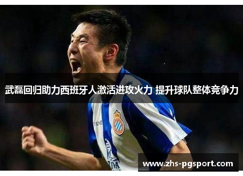 武磊回归助力西班牙人激活进攻火力 提升球队整体竞争力