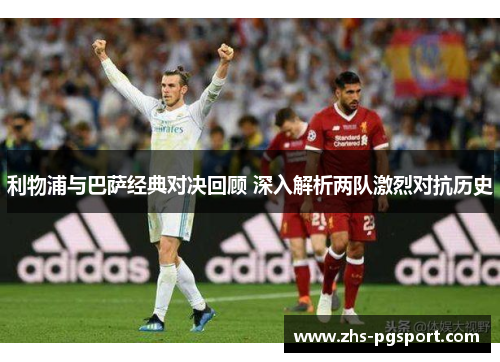 利物浦与巴萨经典对决回顾 深入解析两队激烈对抗历史