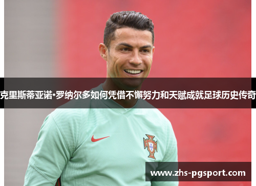 克里斯蒂亚诺·罗纳尔多如何凭借不懈努力和天赋成就足球历史传奇
