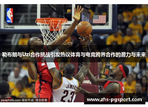勒布朗与Uzi合作挑战引发热议体育与电竞跨界合作的潜力与未来