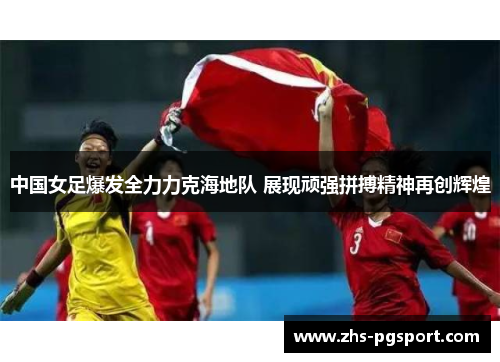 中国女足爆发全力力克海地队 展现顽强拼搏精神再创辉煌