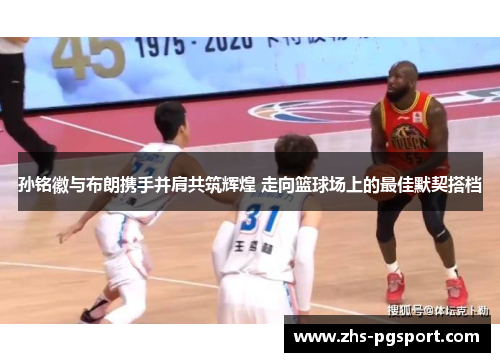 孙铭徽与布朗携手并肩共筑辉煌 走向篮球场上的最佳默契搭档