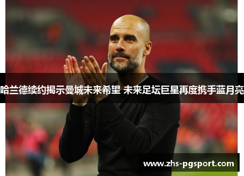 哈兰德续约揭示曼城未来希望 未来足坛巨星再度携手蓝月亮