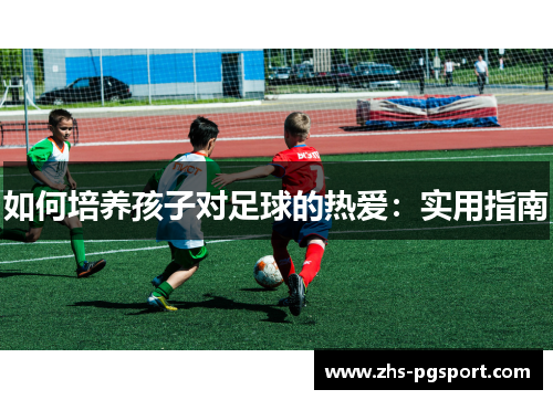 如何培养孩子对足球的热爱：实用指南