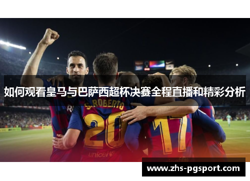 如何观看皇马与巴萨西超杯决赛全程直播和精彩分析