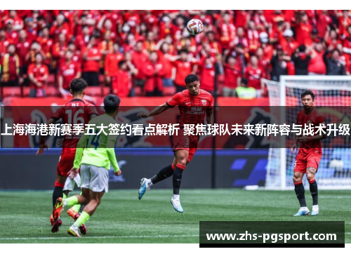 上海海港新赛季五大签约看点解析 聚焦球队未来新阵容与战术升级