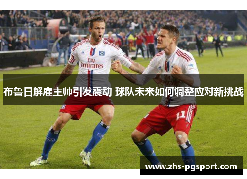 布鲁日解雇主帅引发震动 球队未来如何调整应对新挑战