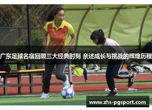 广东足球名宿回顾三大经典时刻 亲述成长与挑战的辉煌历程