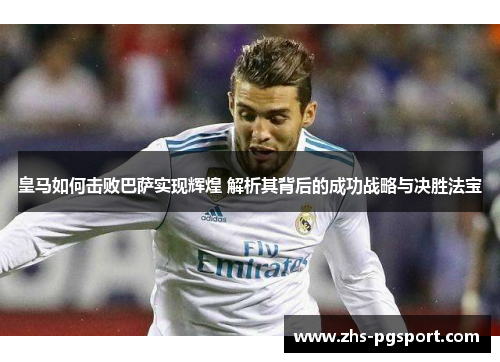 皇马如何击败巴萨实现辉煌 解析其背后的成功战略与决胜法宝