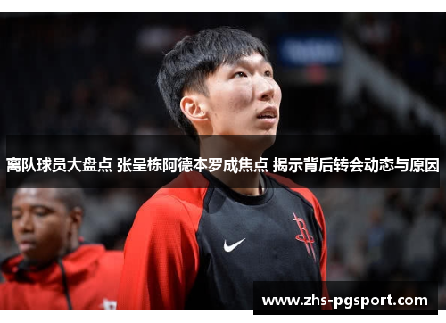 离队球员大盘点 张呈栋阿德本罗成焦点 揭示背后转会动态与原因