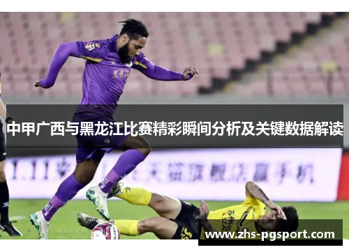 中甲广西与黑龙江比赛精彩瞬间分析及关键数据解读