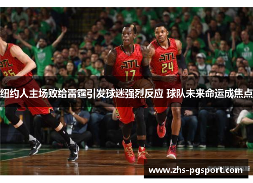 纽约人主场败给雷霆引发球迷强烈反应 球队未来命运成焦点