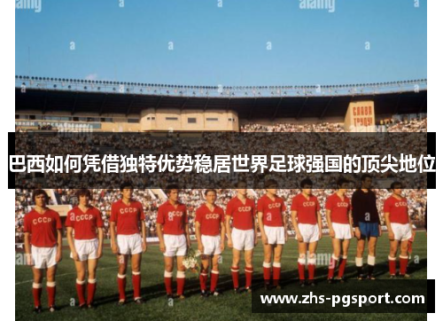 巴西如何凭借独特优势稳居世界足球强国的顶尖地位