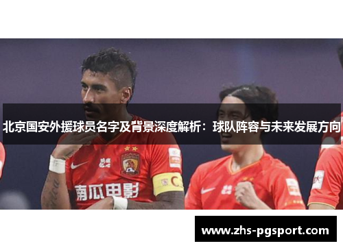 北京国安外援球员名字及背景深度解析：球队阵容与未来发展方向