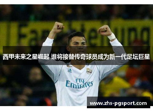 西甲未来之星崛起 谁将接替传奇球员成为新一代足坛巨星