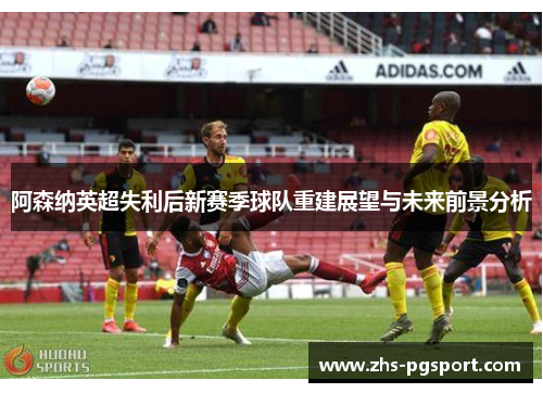阿森纳英超失利后新赛季球队重建展望与未来前景分析